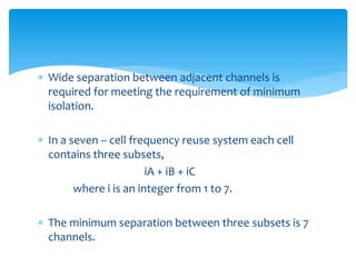  Wide separation between adjacent channels is
required for meeting the requirement of minimum
isolation.
 In a seven – cell frequency reuse system each cell
contains three subsets,
iA + iB + iC
where i is an integer from 1 to 7.
 The minimum separation between three subsets is 7
channels.
 