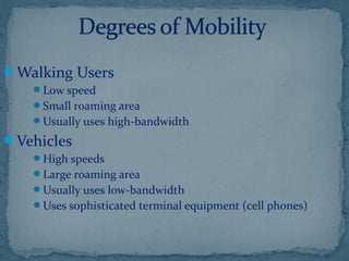 Walking Users
Low speed
Small roaming area
Usually uses high-bandwidth
Vehicles
High speeds
Large roaming area
Usually uses low-bandwidth
Uses sophisticated terminal equipment (cell phones)
 