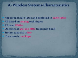 Appeared in late 1970s and deployed in early 1980s
All based on analog techniques
All used FDMA
Operates at 450-900 MHz frequency band
System capacity is low
 Data rate is <10 kbps
 