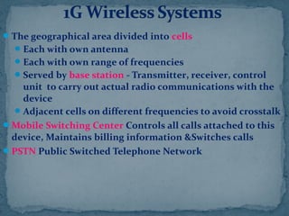 The geographical area divided into cells
Each with own antenna
Each with own range of frequencies
Served by base station - Transmitter, receiver, control
unit to carry out actual radio communications with the
device
Adjacent cells on different frequencies to avoid crosstalk
Mobile Switching Center Controls all calls attached to this
device, Maintains billing information &Switches calls
PSTN Public Switched Telephone Network
 