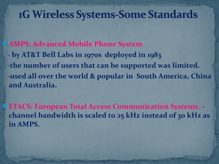 AMPS: Advanced Mobile Phone System
- by AT&T Bell Labs in 1970s deployed in 1983
-the number of users that can be supported was limited.
-used all over the world & popular in South America, China
and Australia.
ETACS: European Total Access Communication Systems. -
channel bandwidth is scaled to 25 kHz instead of 30 kHz as
in AMPS.
 