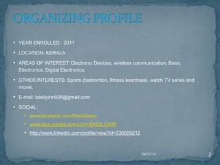 • YEAR ENROLLED: 2011
• LOCATION: KERALA
• AREAS OF INTEREST: Electronic Devices, wireless communication, Basic
Electronics, Digital Electronics.
• OTHER INTERESTS: Sports (badminton, fitness exercises), watch TV series and
movie.
• E-mail: basiljohn008@gmail.com
• SOCIAL:
• www.facebook.com/Basilubasu      
• www.plus.google.com/u/0/+BASILJOHN
• http://www.linkedin.com/profile/view?id=330009212
04/21/14 2
 