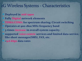 Deployed in mid 1990s
Fully Digital network elements
TDMA/CDMA for spectrum sharing; Circuit switching
Operates at 900-1800 MHz frequency band
3-times increase in overall system capacity.
supported voice-centric services and limited data-service,
like short messages(SMS), FAX, etc.
<9.6 kbps data rates
 
