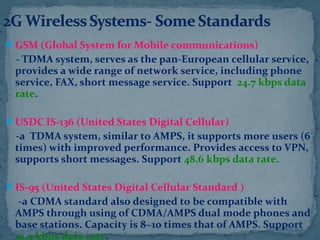 GSM (Global System for Mobile communications)
- TDMA system, serves as the pan-European cellular service,
provides a wide range of network service, including phone
service, FAX, short message service. Support 24.7 kbps data
rate.
USDC IS-136 (United States Digital Cellular)
-a TDMA system, similar to AMPS, it supports more users (6
times) with improved performance. Provides access to VPN,
supports short messages. Support 48.6 kbps data rate.
IS-95 (United States Digital Cellular Standard )
-a CDMA standard also designed to be compatible with
AMPS through using of CDMA/AMPS dual mode phones and
base stations. Capacity is 8~10 times that of AMPS. Support
14.4 kbps data rate.
 
