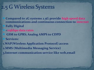 Compared to 2G systems 2.5G provide high speed data
communications and continuous connection to internet
Fully Digital
<115kbps data rates
 GSM to GPRS; Analog AMPS to CDPD
Services:
1.WAP(Wireless Application Protocol) access
2.MMS (Multimedia Messaging Service)
3.Internet communication service like web,email
 