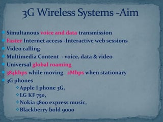 Simultanous voice and data transmission
Faster Internet access -Interactive web sessions
Video calling
Multimedia Content - voice, data & video
Universal global roaming
384kbps while moving 2Mbps when stationary
3G phones
Apple I phone 3G,
LG KF 750,
Nokia 5800 express music,
Blackberry bold 9000
 