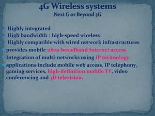  Highly integrated
 High bandwidth / high-speed wireless
 Highly compatible with wired network infrastructures
provides mobile ultra-broadband Internet access
Integration of multi-networks using IP technology
applications include mobile web access, IP telephony,
gaming services, high-definition mobile TV, video
conferencing and 3D television.
 
