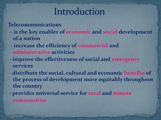 Telecommunications
- is the key enabler of economic and social development
of a nation
- increase the efficiency of commercial and
administrative activities
- improve the effectiveness of social and emergency
services
- distribute the social, cultural and economic benefits of
the process of development more equitably throughout
the country
- provides universal service for rural and remote
communities
 
