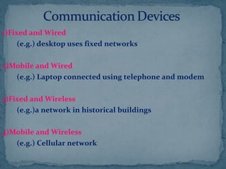 1)Fixed and Wired
(e.g.) desktop uses fixed networks
2)Mobile and Wired
(e.g.) Laptop connected using telephone and modem
3)Fixed and Wireless
(e.g.)a network in historical buildings
4)Mobile and Wireless
(e.g.) Cellular network
 