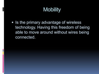 MobilityIs the primary advantage of wireless technology. Having this freedom of being able to move around without wires being connected.