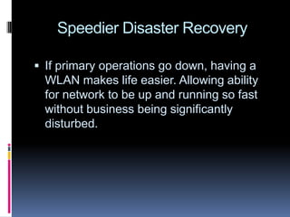 Speedier Disaster RecoveryIf primary operations go down, having a WLAN makes life easier. Allowing ability for network to be up and running so fast without business being significantly disturbed.