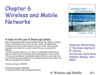 Chapter 6
Wireless and Mobile
Networks


A note on the use of these ppt slides:
We’re making these slides freely available to all (faculty, students, readers).
They’re in PowerPoint form so you can add, modify, and delete slides
(including this one) and slide content to suit your needs. They obviously         Computer Networking:
represent a lot of work on our part. In return for use, we only ask the           A Top Down Approach
following:
 If you use these slides (e.g., in a class) in substantially unaltered form,     5th edition.
that you mention their source (after all, we’d like people to use our book!)      Jim Kurose, Keith Ross
                                                                                  Addison-Wesley, April
 If you post any slides in substantially unaltered form on a www site, that
you note that they are adapted from (or perhaps identical to) our slides, and
note our copyright of this material.                                              2009.
Thanks and enjoy! JFK/KWR

All material copyright 1996-2009
J.F Kurose and K.W. Ross, All Rights Reserved
                                                               6: Wireless and Mobile              6-1
 