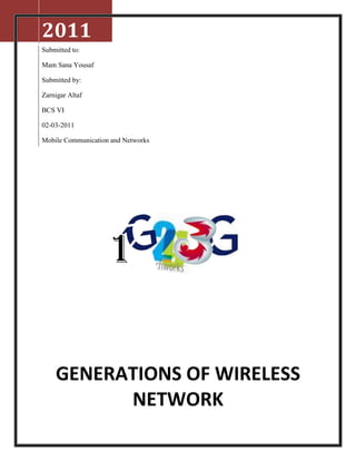 2011
Submitted to:

Mam Sana Yousaf

Submitted by:

Zarnigar Altaf

BCS VI

02-03-2011

Mobile Communication and Networks




                    1

    GENERATIONS OF WIRELESS
          NETWORK
 