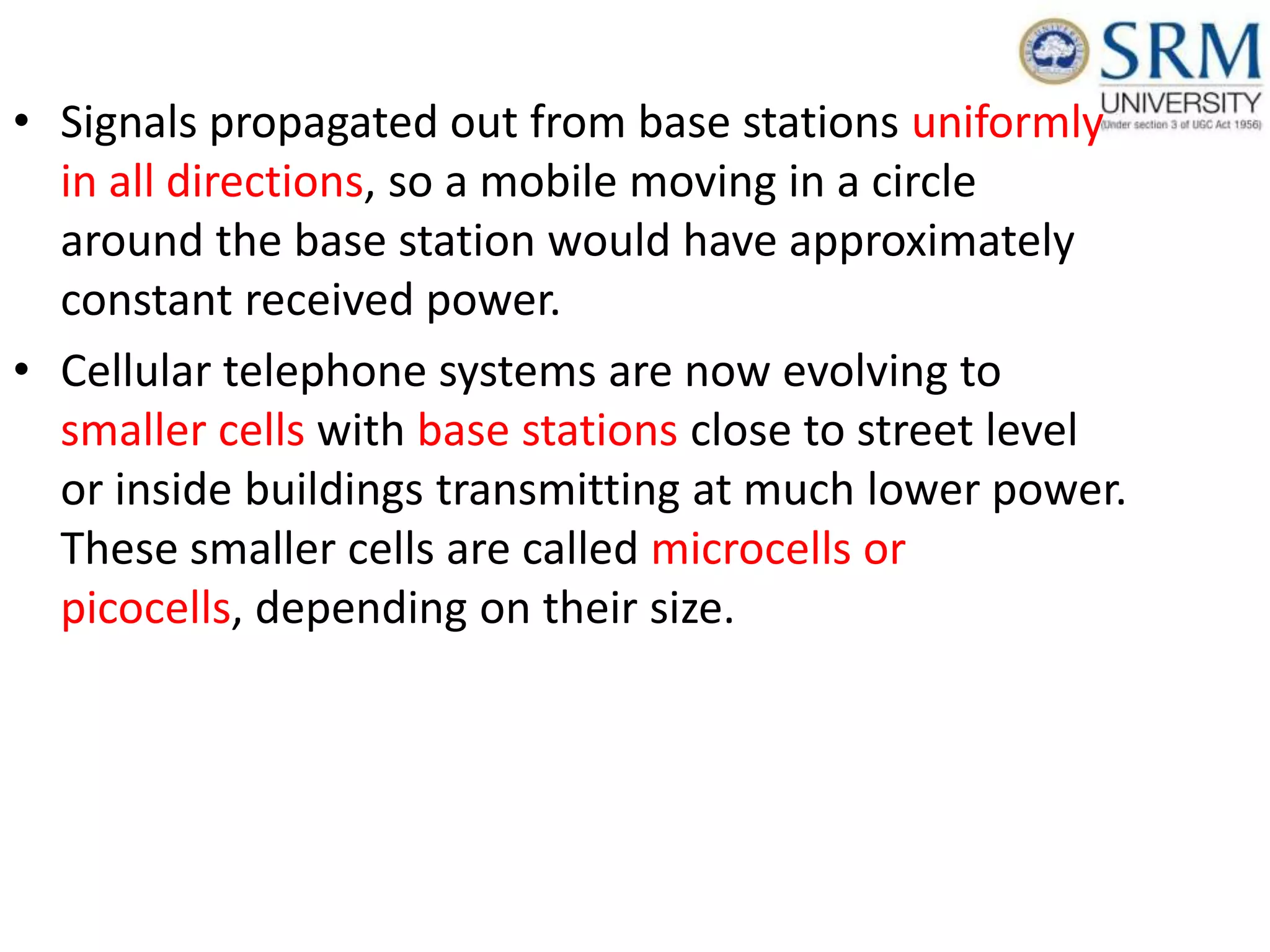 • Signals propagated out from base stations uniformly
in all directions, so a mobile moving in a circle
around the base station would have approximately
constant received power.
• Cellular telephone systems are now evolving to
smaller cells with base stations close to street level
or inside buildings transmitting at much lower power.
These smaller cells are called microcells or
picocells, depending on their size.
 