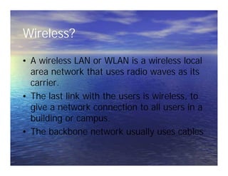 Wireless?
• A wireless LAN or WLAN is a wireless local
area network that uses radio waves as its
carrier.
• The last link with the users is wireless, to
give a network connection to all users in a
building or campus.
• The backbone network usually uses cables
• A wireless LAN or WLAN is a wireless local
area network that uses radio waves as its
carrier.
• The last link with the users is wireless, to
give a network connection to all users in a
building or campus.
• The backbone network usually uses cables
 