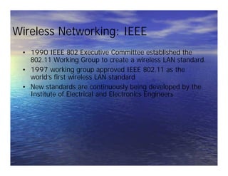 Wireless Networking: IEEE
• 1990 IEEE 802 Executive Committee established the
802.11 Working Group to create a wireless LAN standard.
• 1997 working group approved IEEE 802.11 as the
world’s first wireless LAN standard
• New standards are continuously being developed by the
Institute of Electrical and Electronics Engineers
• 1990 IEEE 802 Executive Committee established the
802.11 Working Group to create a wireless LAN standard.
• 1997 working group approved IEEE 802.11 as the
world’s first wireless LAN standard
• New standards are continuously being developed by the
Institute of Electrical and Electronics Engineers
 
