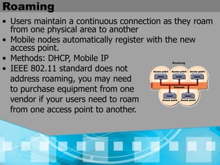 Roaming
• Users maintain a continuous connection as they roam
from one physical area to another
• Mobile nodes automatically register with the new
access point.
• Methods: DHCP, Mobile IP
• IEEE 802.11 standard does not
address roaming, you may need
to purchase equipment from one
vendor if your users need to roam
from one access point to another.
 