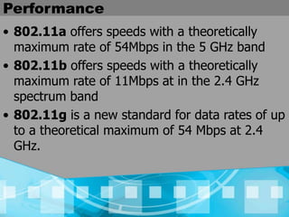 Performance
• 802.11a offers speeds with a theoretically
maximum rate of 54Mbps in the 5 GHz band
• 802.11b offers speeds with a theoretically
maximum rate of 11Mbps at in the 2.4 GHz
spectrum band
• 802.11g is a new standard for data rates of up
to a theoretical maximum of 54 Mbps at 2.4
GHz.
 