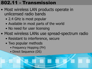 802.11 - Transmission
• Most wireless LAN products operate in
unlicensed radio bands
• 2.4 GHz is most popular
• Available in most parts of the world
• No need for user licensing
• Most wireless LANs use spread-spectrum radio
• Resistant to interference, secure
• Two popular methods
• Frequency Hopping (FH)
• Direct Sequence (DS)
 