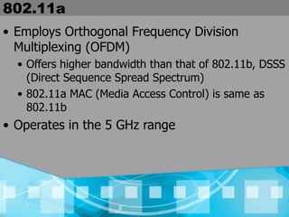 802.11a
• Employs Orthogonal Frequency Division
Multiplexing (OFDM)
• Offers higher bandwidth than that of 802.11b, DSSS
(Direct Sequence Spread Spectrum)
• 802.11a MAC (Media Access Control) is same as
802.11b
• Operates in the 5 GHz range
 