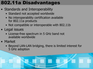 802.11a Disadvantages
• Standards and Interoperability
• Standard not accepted worldwide
• No interoperability certification available
for 802.11a products
• Not compatible or interoperable with 802.11b
• Legal issues
• License-free spectrum in 5 GHz band not
available worldwide
• Market
• Beyond LAN-LAN bridging, there is limited interest for
5 GHz adoption
 