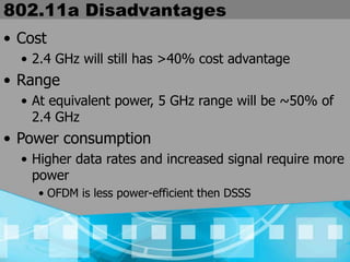 802.11a Disadvantages
• Cost
• 2.4 GHz will still has >40% cost advantage
• Range
• At equivalent power, 5 GHz range will be ~50% of
2.4 GHz
• Power consumption
• Higher data rates and increased signal require more
power
• OFDM is less power-efficient then DSSS
 