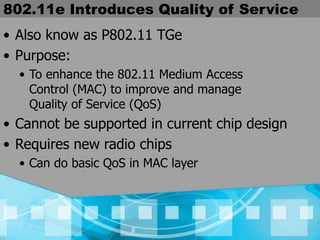 802.11e Introduces Quality of Service
• Also know as P802.11 TGe
• Purpose:
• To enhance the 802.11 Medium Access
Control (MAC) to improve and manage
Quality of Service (QoS)
• Cannot be supported in current chip design
• Requires new radio chips
• Can do basic QoS in MAC layer
 