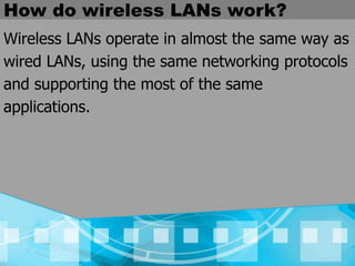 How do wireless LANs work?
Wireless LANs operate in almost the same way as
wired LANs, using the same networking protocols
and supporting the most of the same
applications.
 