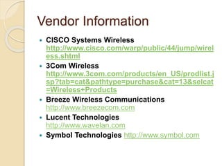 Vendor Information
 CISCO Systems Wireless
http://www.cisco.com/warp/public/44/jump/wirel
ess.shtml
 3Com Wireless
http://www.3com.com/products/en_US/prodlist.j
sp?tab=cat&pathtype=purchase&cat=13&selcat
=Wireless+Products
 Breeze Wireless Communications
http://www.breezecom.com
 Lucent Technologies
http://www.wavelan.com
 Symbol Technologies http://www.symbol.com
 