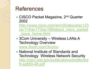 References
 CISCO Packet Magazine, 2nd Quarter
2002
http://www.cisco.com/en/US/about/ac123
/ac114/ac173/ac168/about_cisco_packet
_issue_home.html
 3Com University – Wireless LANs A
Technology Overview
www.3com.com/3comu
 National Institute of Standards and
Technology Wireless Network Security
http://csrc.nist.gov/publications/drafts/dra
ft-sp800-48.pdf
 