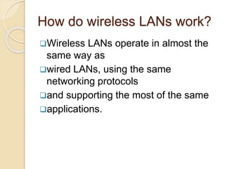 How do wireless LANs work?
Wireless LANs operate in almost the
same way as
wired LANs, using the same
networking protocols
and supporting the most of the same
applications.
 