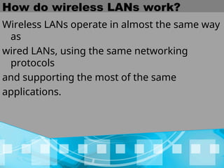 How do wireless LANs work?
Wireless LANs operate in almost the same way
as
wired LANs, using the same networking
protocols
and supporting the most of the same
applications.
 