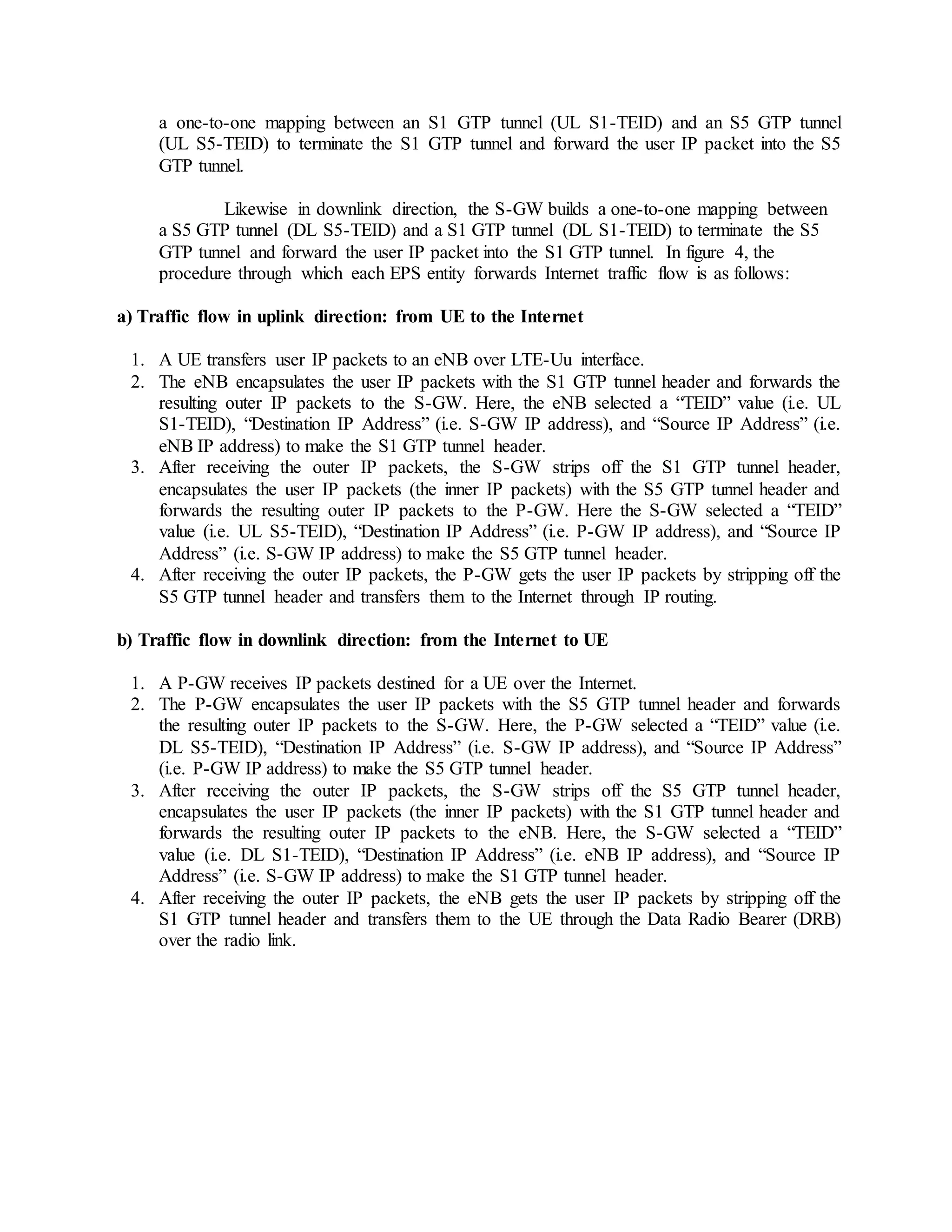 a one-to-one mapping between an S1 GTP tunnel (UL S1-TEID) and an S5 GTP tunnel
(UL S5-TEID) to terminate the S1 GTP tunnel and forward the user IP packet into the S5
GTP tunnel.
Likewise in downlink direction, the S-GW builds a one-to-one mapping between
a S5 GTP tunnel (DL S5-TEID) and a S1 GTP tunnel (DL S1-TEID) to terminate the S5
GTP tunnel and forward the user IP packet into the S1 GTP tunnel. In figure 4, the
procedure through which each EPS entity forwards Internet traffic flow is as follows:
a) Traffic flow in uplink direction: from UE to the Internet
1. A UE transfers user IP packets to an eNB over LTE-Uu interface.
2. The eNB encapsulates the user IP packets with the S1 GTP tunnel header and forwards the
resulting outer IP packets to the S-GW. Here, the eNB selected a “TEID” value (i.e. UL
S1-TEID), “Destination IP Address” (i.e. S-GW IP address), and “Source IP Address” (i.e.
eNB IP address) to make the S1 GTP tunnel header.
3. After receiving the outer IP packets, the S-GW strips off the S1 GTP tunnel header,
encapsulates the user IP packets (the inner IP packets) with the S5 GTP tunnel header and
forwards the resulting outer IP packets to the P-GW. Here the S-GW selected a “TEID”
value (i.e. UL S5-TEID), “Destination IP Address” (i.e. P-GW IP address), and “Source IP
Address” (i.e. S-GW IP address) to make the S5 GTP tunnel header.
4. After receiving the outer IP packets, the P-GW gets the user IP packets by stripping off the
S5 GTP tunnel header and transfers them to the Internet through IP routing.
b) Traffic flow in downlink direction: from the Internet to UE
1. A P-GW receives IP packets destined for a UE over the Internet.
2. The P-GW encapsulates the user IP packets with the S5 GTP tunnel header and forwards
the resulting outer IP packets to the S-GW. Here, the P-GW selected a “TEID” value (i.e.
DL S5-TEID), “Destination IP Address” (i.e. S-GW IP address), and “Source IP Address”
(i.e. P-GW IP address) to make the S5 GTP tunnel header.
3. After receiving the outer IP packets, the S-GW strips off the S5 GTP tunnel header,
encapsulates the user IP packets (the inner IP packets) with the S1 GTP tunnel header and
forwards the resulting outer IP packets to the eNB. Here, the S-GW selected a “TEID”
value (i.e. DL S1-TEID), “Destination IP Address” (i.e. eNB IP address), and “Source IP
Address” (i.e. S-GW IP address) to make the S1 GTP tunnel header.
4. After receiving the outer IP packets, the eNB gets the user IP packets by stripping off the
S1 GTP tunnel header and transfers them to the UE through the Data Radio Bearer (DRB)
over the radio link.
 
