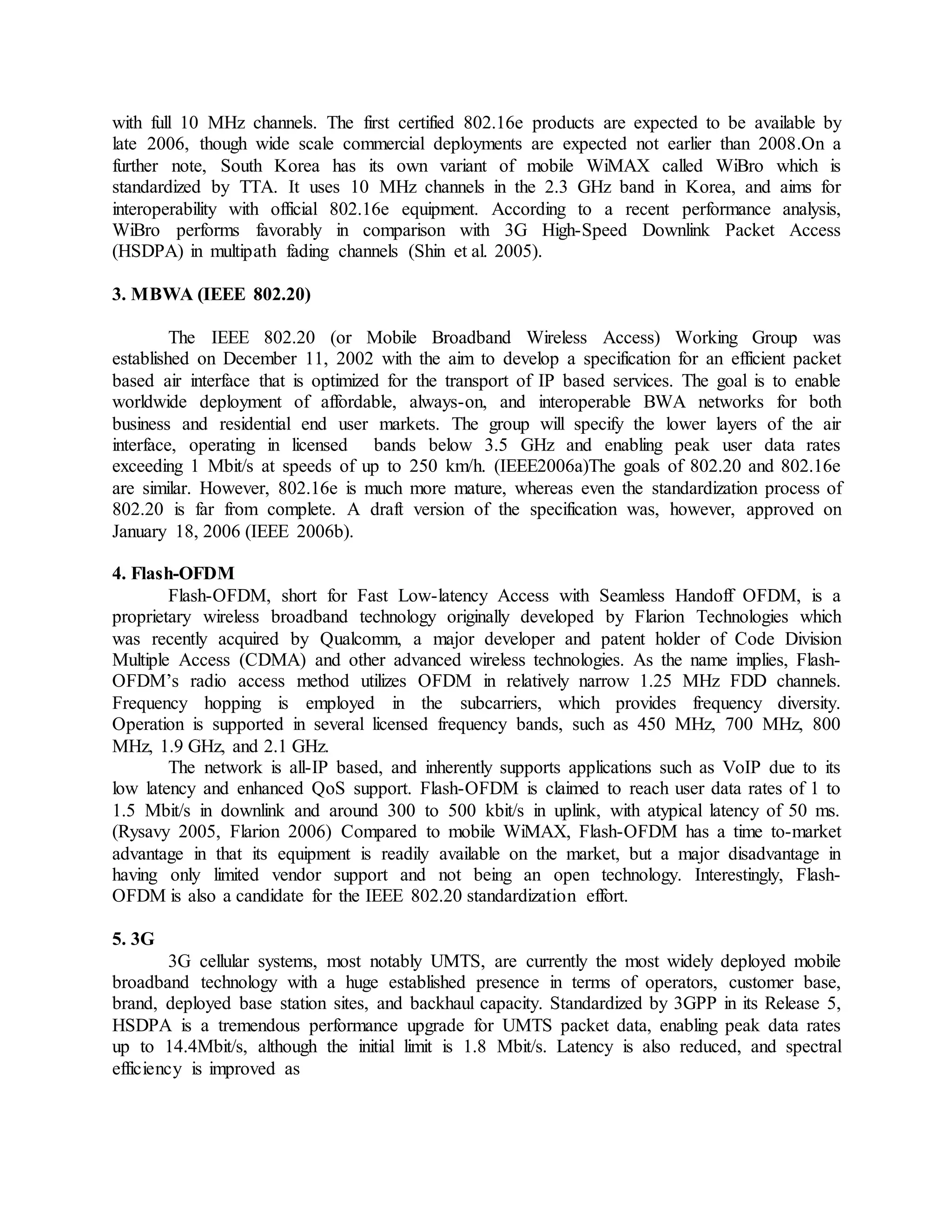 with full 10 MHz channels. The first certified 802.16e products are expected to be available by
late 2006, though wide scale commercial deployments are expected not earlier than 2008.On a
further note, South Korea has its own variant of mobile WiMAX called WiBro which is
standardized by TTA. It uses 10 MHz channels in the 2.3 GHz band in Korea, and aims for
interoperability with official 802.16e equipment. According to a recent performance analysis,
WiBro performs favorably in comparison with 3G High-Speed Downlink Packet Access
(HSDPA) in multipath fading channels (Shin et al. 2005).
3. MBWA (IEEE 802.20)
The IEEE 802.20 (or Mobile Broadband Wireless Access) Working Group was
established on December 11, 2002 with the aim to develop a specification for an efficient packet
based air interface that is optimized for the transport of IP based services. The goal is to enable
worldwide deployment of affordable, always-on, and interoperable BWA networks for both
business and residential end user markets. The group will specify the lower layers of the air
interface, operating in licensed bands below 3.5 GHz and enabling peak user data rates
exceeding 1 Mbit/s at speeds of up to 250 km/h. (IEEE2006a)The goals of 802.20 and 802.16e
are similar. However, 802.16e is much more mature, whereas even the standardization process of
802.20 is far from complete. A draft version of the specification was, however, approved on
January 18, 2006 (IEEE 2006b).
4. Flash-OFDM
Flash-OFDM, short for Fast Low-latency Access with Seamless Handoff OFDM, is a
proprietary wireless broadband technology originally developed by Flarion Technologies which
was recently acquired by Qualcomm, a major developer and patent holder of Code Division
Multiple Access (CDMA) and other advanced wireless technologies. As the name implies, Flash-
OFDM’s radio access method utilizes OFDM in relatively narrow 1.25 MHz FDD channels.
Frequency hopping is employed in the subcarriers, which provides frequency diversity.
Operation is supported in several licensed frequency bands, such as 450 MHz, 700 MHz, 800
MHz, 1.9 GHz, and 2.1 GHz.
The network is all-IP based, and inherently supports applications such as VoIP due to its
low latency and enhanced QoS support. Flash-OFDM is claimed to reach user data rates of 1 to
1.5 Mbit/s in downlink and around 300 to 500 kbit/s in uplink, with atypical latency of 50 ms.
(Rysavy 2005, Flarion 2006) Compared to mobile WiMAX, Flash-OFDM has a time to-market
advantage in that its equipment is readily available on the market, but a major disadvantage in
having only limited vendor support and not being an open technology. Interestingly, Flash-
OFDM is also a candidate for the IEEE 802.20 standardization effort.
5. 3G
3G cellular systems, most notably UMTS, are currently the most widely deployed mobile
broadband technology with a huge established presence in terms of operators, customer base,
brand, deployed base station sites, and backhaul capacity. Standardized by 3GPP in its Release 5,
HSDPA is a tremendous performance upgrade for UMTS packet data, enabling peak data rates
up to 14.4Mbit/s, although the initial limit is 1.8 Mbit/s. Latency is also reduced, and spectral
efficiency is improved as
 
