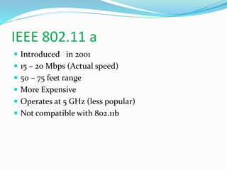 IEEE 802.11 a 
 Introduced in 2001 
 15 – 20 Mbps (Actual speed) 
 50 – 75 feet range 
 More Expensive 
 Operates at 5 GHz (less popular) 
 Not compatible with 802.11b 
 