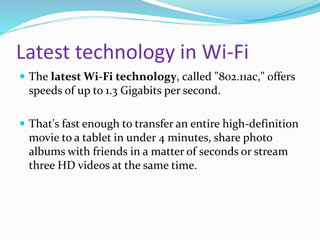 Latest technology in Wi-Fi 
 The latest Wi-Fi technology, called "802.11ac," offers 
speeds of up to 1.3 Gigabits per second. 
 That's fast enough to transfer an entire high-definition 
movie to a tablet in under 4 minutes, share photo 
albums with friends in a matter of seconds or stream 
three HD videos at the same time. 
 