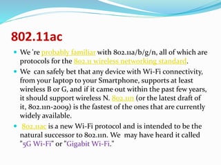 802.11ac 
 We 're probably familiar with 802.11a/b/g/n, all of which are 
protocols for the 802.11 wireless networking standard. 
 We can safely bet that any device with Wi-Fi connectivity, 
from your laptop to your Smartphone, supports at least 
wireless B or G, and if it came out within the past few years, 
it should support wireless N. 802.11n (or the latest draft of 
it, 802.11n-2009) is the fastest of the ones that are currently 
widely available. 
 802.11ac is a new Wi-Fi protocol and is intended to be the 
natural successor to 802.11n. We may have heard it called 
"5G Wi-Fi" or "Gigabit Wi-Fi." 
 