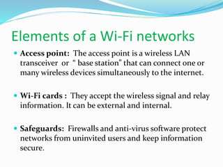 Elements of a Wi-Fi networks 
 Access point: The access point is a wireless LAN 
transceiver or “ base station” that can connect one or 
many wireless devices simultaneously to the internet. 
 Wi-Fi cards : They accept the wireless signal and relay 
information. It can be external and internal. 
 Safeguards: Firewalls and anti-virus software protect 
networks from uninvited users and keep information 
secure. 
 