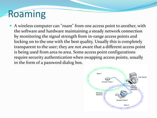 Roaming 
 A wireless computer can "roam" from one access point to another, with 
the software and hardware maintaining a steady network connection 
by monitoring the signal strength from in-range access points and 
locking on to the one with the best quality. Usually this is completely 
transparent to the user; they are not aware that a different access point 
is being used from area to area. Some access point configurations 
require security authentication when swapping access points, usually 
in the form of a password dialog box. 
 