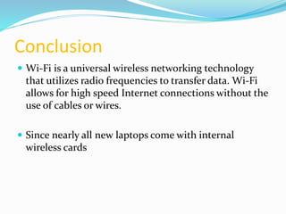Conclusion 
 Wi-Fi is a universal wireless networking technology 
that utilizes radio frequencies to transfer data. Wi-Fi 
allows for high speed Internet connections without the 
use of cables or wires. 
 Since nearly all new laptops come with internal 
wireless cards 
 