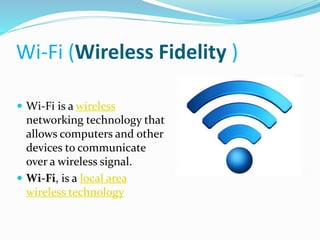 Wi-Fi (Wireless Fidelity ) 
 Wi-Fi is a wireless 
networking technology that 
allows computers and other 
devices to communicate 
over a wireless signal. 
 Wi-Fi, is a local area 
wireless technology 
 