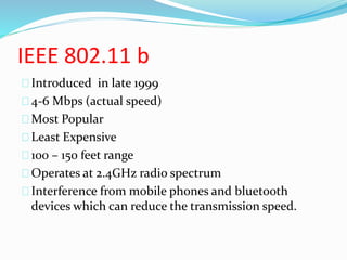 IEEE 802.11 b 
Introduced in late 1999 
4-6 Mbps (actual speed) 
Most Popular 
Least Expensive 
100 – 150 feet range 
Operates at 2.4GHz radio spectrum 
Interference from mobile phones and bluetooth 
devices which can reduce the transmission speed. 
 