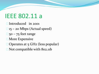 IEEE 802.11 a 
Introduced in 2001 
15 – 20 Mbps (Actual speed) 
50 – 75 feet range 
More Expensive 
Operates at 5 GHz (less popular) 
Not compatible with 802.11b 
 