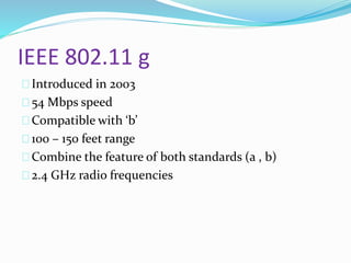 IEEE 802.11 g 
Introduced in 2003 
54 Mbps speed 
Compatible with ‘b’ 
100 – 150 feet range 
Combine the feature of both standards (a , b) 
2.4 GHz radio frequencies 
 