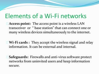 Elements of a Wi-Fi networks 
Access point: The access point is a wireless LAN 
transceiver or “ base station” that can connect one or 
many wireless devices simultaneously to the internet. 
Wi-Fi cards : They accept the wireless signal and relay 
information. It can be external and internal. 
Safeguards: Firewalls and anti-virus software protect 
networks from uninvited users and keep information 
secure. 
 