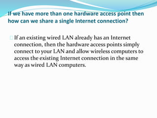 If we have more than one hardware access point then 
how can we share a single Internet connection? 
If an existing wired LAN already has an Internet 
connection, then the hardware access points simply 
connect to your LAN and allow wireless computers to 
access the existing Internet connection in the same 
way as wired LAN computers. 
 