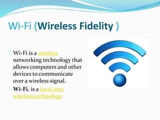 Wi-Fi (Wireless Fidelity ) 
Wi-Fi is a wireless 
networking technology that 
allows computers and other 
devices to communicate 
over a wireless signal. 
Wi-Fi, is a local area 
wireless technology 
 