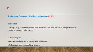 Orthogonal Frequency Division Modulation (OFDM)
Basic idea:
Using a large number of parallel narrow-band subcarriers instead of a single wide-band
carrier to transport information.
• Advantages:
-Very easy and efficient in dealing with multi-path.
-Robust again narrow-band interference
48
 