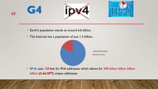 G4
• Earth's population stands at around 6.6 billion.
• The Internet has a population of just 1.3 billion.
• IPv6 uses 128 bits for IPv6 addresses which allows for 340 billion billion billion
billion (3.4x1038) unique addresses.
49
22%
 