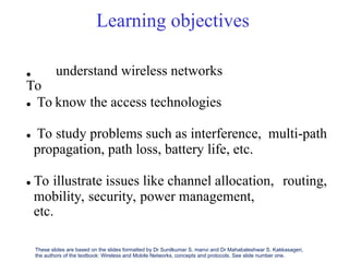 Learning objectives

To
understand wireless networks
 To know the access technologies
 To study problems such as interference, multi-path
propagation, path loss, battery life, etc.
 To illustrate issues like channel allocation, routing,
mobility, security, power management,
etc.
These slides are based on the slides formatted by Dr Sunilkumar S. manvi and Dr Mahabaleshwar S. Kakkasageri,
the authors of the textbook: Wireless and Mobile Networks, concepts and protocols. See slide number one.
 